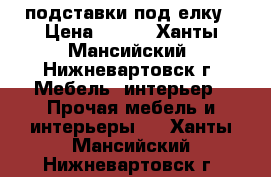 подставки под елку › Цена ­ 700 - Ханты-Мансийский, Нижневартовск г. Мебель, интерьер » Прочая мебель и интерьеры   . Ханты-Мансийский,Нижневартовск г.